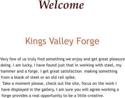 Welcome   Kings Valley Forge  Very few of us truly find something we enjoy and get great pleasure doing. I am lucky, I have found just that in working with steel, my hammer and a forge. I get great satisfaction  making something from a blank of steel or an old rail spike.   Take a moment please, check out the site, focus on the work I have displayed in the gallery, I am sure you will agree working a forge provides a real opportunity to be a little creative.